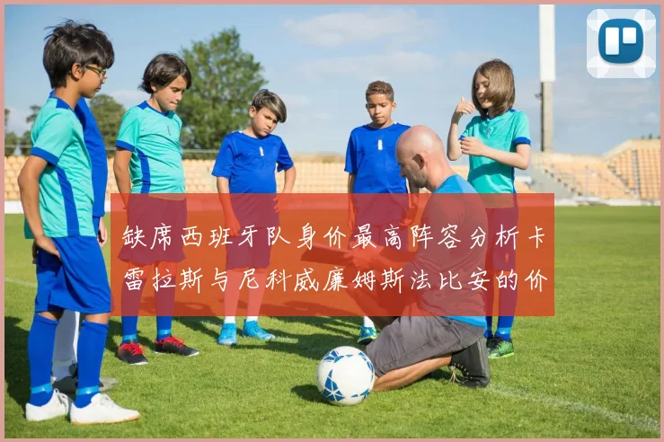 缺席西班牙队身价最高阵容分析卡雷拉斯与尼科威廉姆斯法比安的价值探讨
