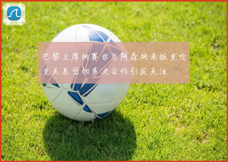 巴黎主席纳赛尔与阿森纳老板克伦克关系密切多次合作引发关注