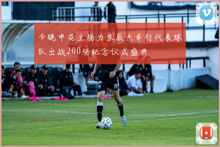 今晚申花主场为朱辰杰举行代表球队出战200场纪念仪式盛典