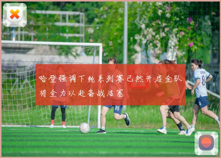 哈登强调下轮系列赛已然开启全队将全力以赴备战活塞