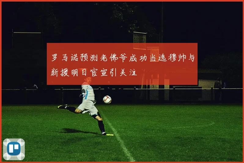 罗马诺预测老佛爷成功当选穆帅与新援明日官宣引关注