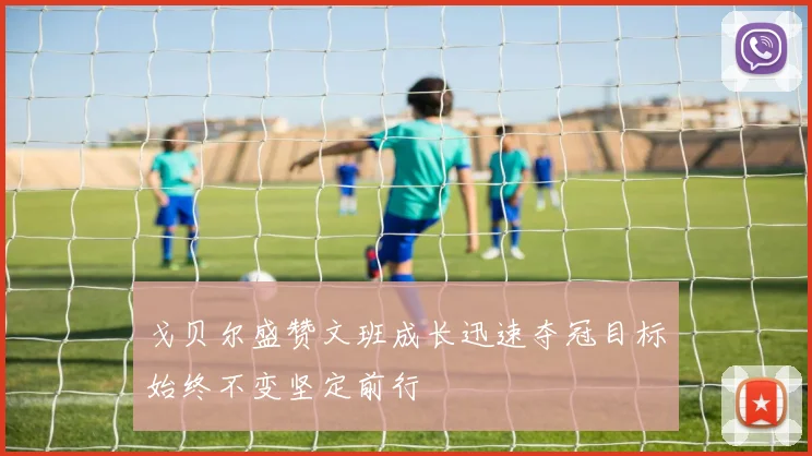 戈贝尔盛赞文班成长迅速夺冠目标始终不变坚定前行