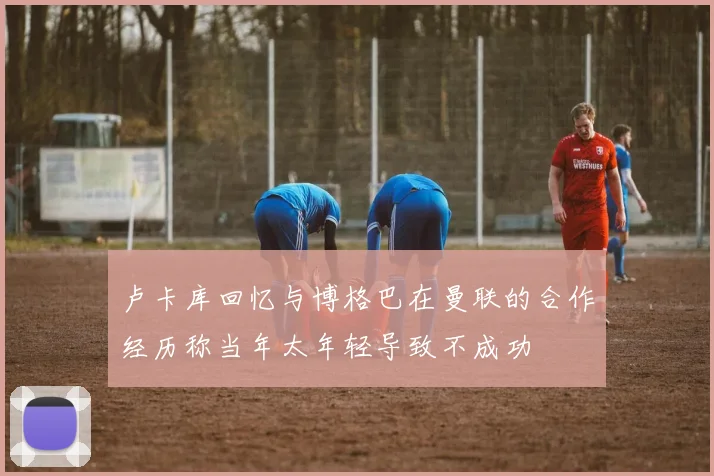 卢卡库回忆与博格巴在曼联的合作经历称当年太年轻导致不成功