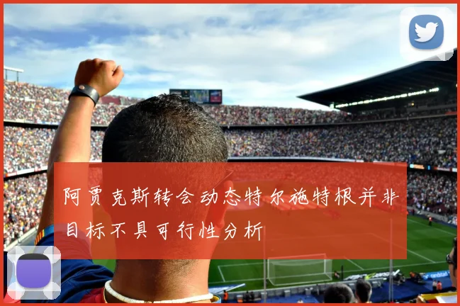 阿贾克斯转会动态特尔施特根并非目标不具可行性分析