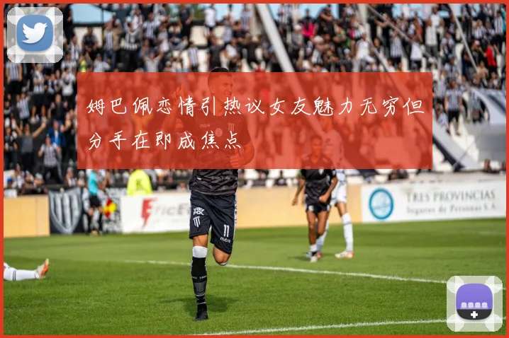 姆巴佩恋情引热议女友魅力无穷但分手在即成焦点