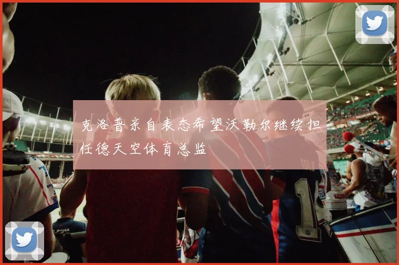 克洛普亲自表态希望沃勒尔继续担任德天空体育总监