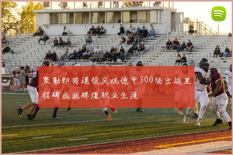 聚勒即将退役庆祝德甲300场出战里程碑成就辉煌职业生涯