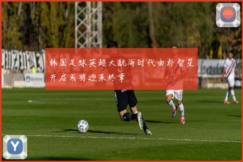 韩国足球英超大航海时代由朴智星开启或将迎来终章
