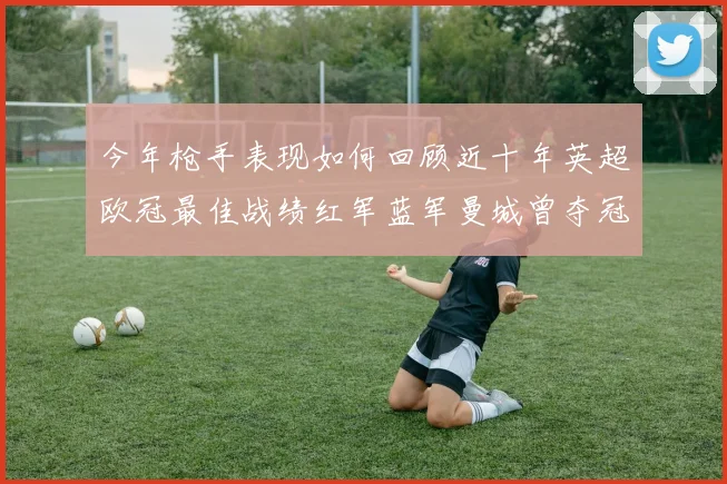 今年枪手表现如何回顾近十年英超欧冠最佳战绩红军蓝军曼城曾夺冠