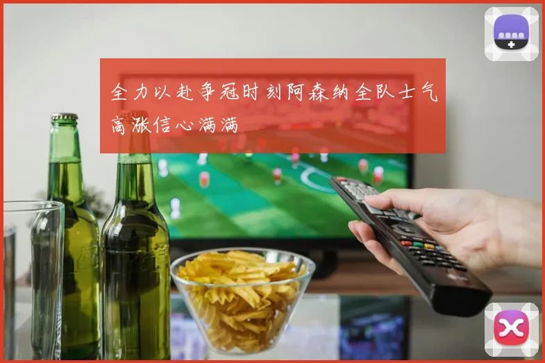 全力以赴争冠时刻阿森纳全队士气高涨信心满满