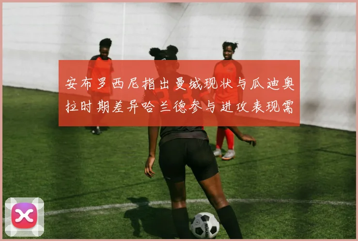安布罗西尼指出曼城现状与瓜迪奥拉时期差异哈兰德参与进攻表现需提升