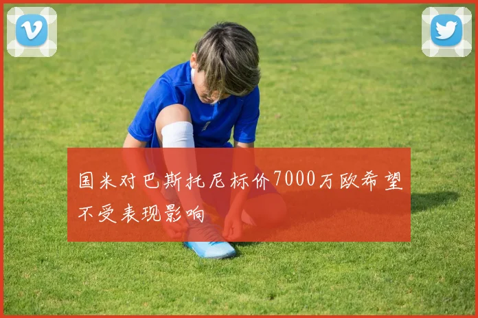 国米对巴斯托尼标价7000万欧希望不受表现影响